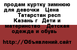 продам куртку зимнюю для девочки › Цена ­ 2 500 - Татарстан респ., Казань г. Дети и материнство » Детская одежда и обувь   